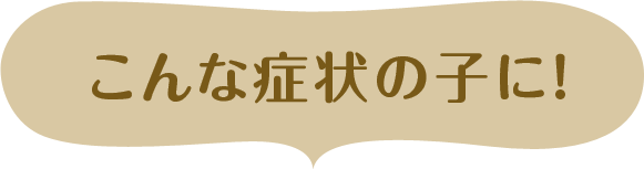 こんな症状の子に!
